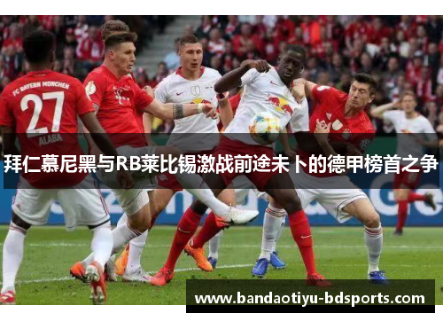 拜仁慕尼黑与RB莱比锡激战前途未卜的德甲榜首之争