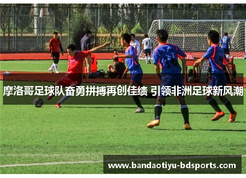 摩洛哥足球队奋勇拼搏再创佳绩 引领非洲足球新风潮
