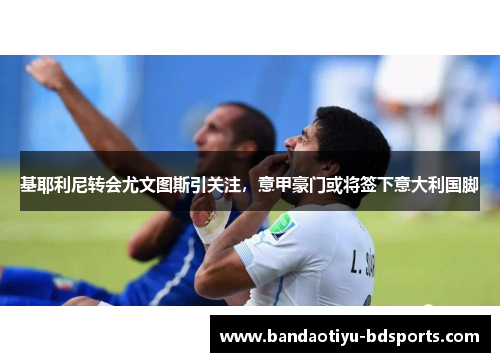 基耶利尼转会尤文图斯引关注，意甲豪门或将签下意大利国脚