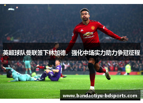 英超球队曼联签下林加德，强化中场实力助力争冠征程