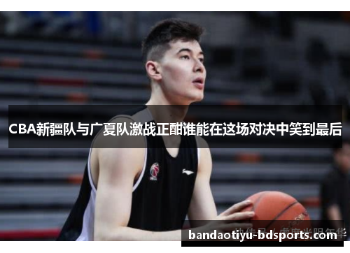 CBA新疆队与广夏队激战正酣谁能在这场对决中笑到最后