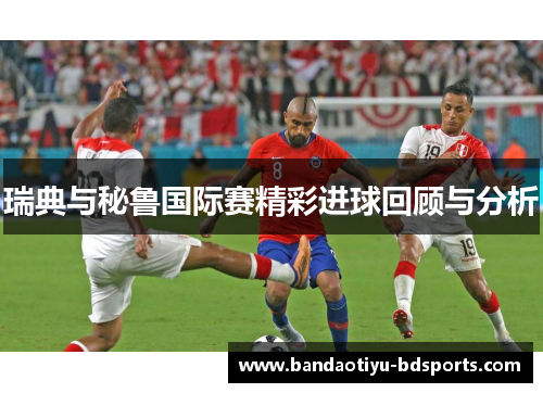 瑞典与秘鲁国际赛精彩进球回顾与分析