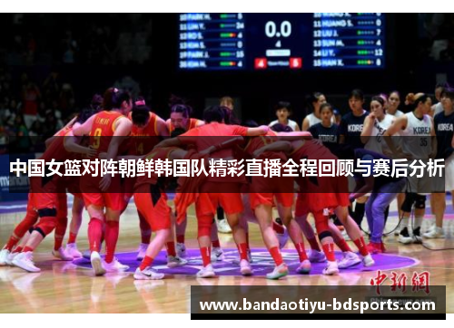 中国女篮对阵朝鲜韩国队精彩直播全程回顾与赛后分析